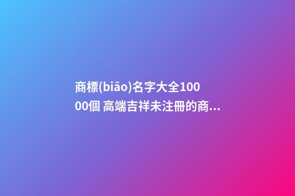 商標(biāo)名字大全10000個 高端吉祥未注冊的商標(biāo)名字,起名之家